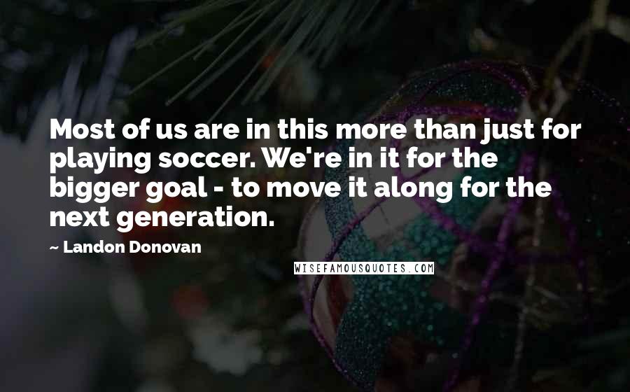 Landon Donovan Quotes: Most of us are in this more than just for playing soccer. We're in it for the bigger goal - to move it along for the next generation.