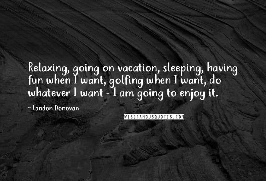 Landon Donovan Quotes: Relaxing, going on vacation, sleeping, having fun when I want, golfing when I want, do whatever I want - I am going to enjoy it.