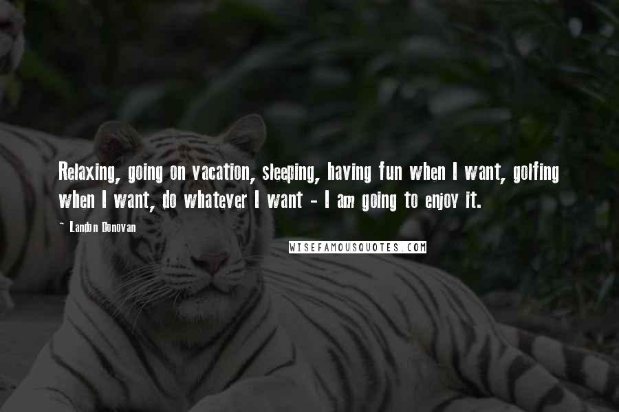Landon Donovan Quotes: Relaxing, going on vacation, sleeping, having fun when I want, golfing when I want, do whatever I want - I am going to enjoy it.