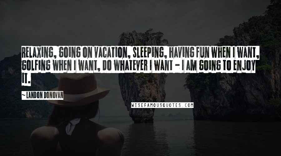 Landon Donovan Quotes: Relaxing, going on vacation, sleeping, having fun when I want, golfing when I want, do whatever I want - I am going to enjoy it.