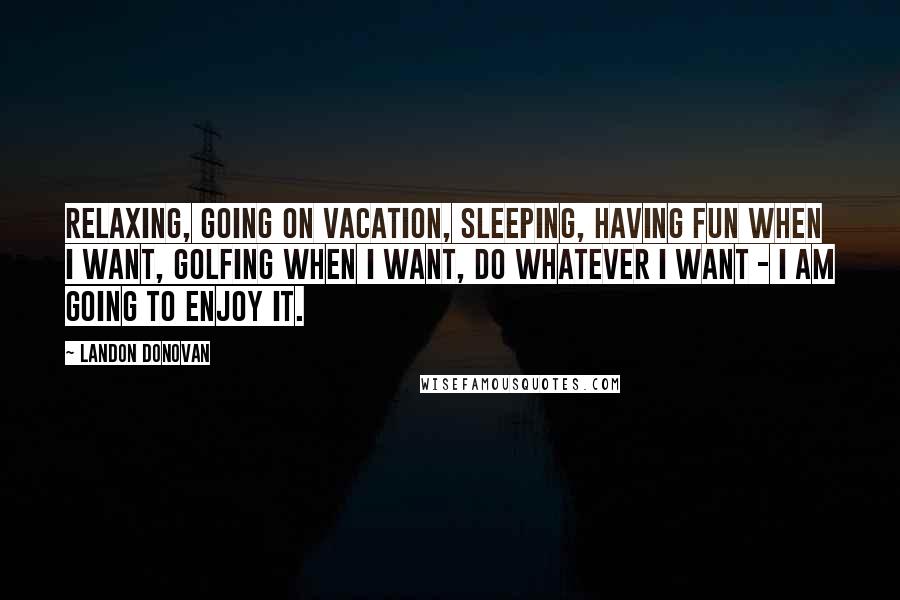 Landon Donovan Quotes: Relaxing, going on vacation, sleeping, having fun when I want, golfing when I want, do whatever I want - I am going to enjoy it.