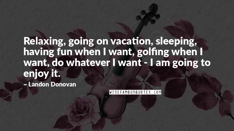 Landon Donovan Quotes: Relaxing, going on vacation, sleeping, having fun when I want, golfing when I want, do whatever I want - I am going to enjoy it.