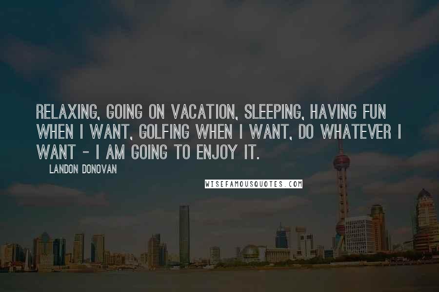 Landon Donovan Quotes: Relaxing, going on vacation, sleeping, having fun when I want, golfing when I want, do whatever I want - I am going to enjoy it.