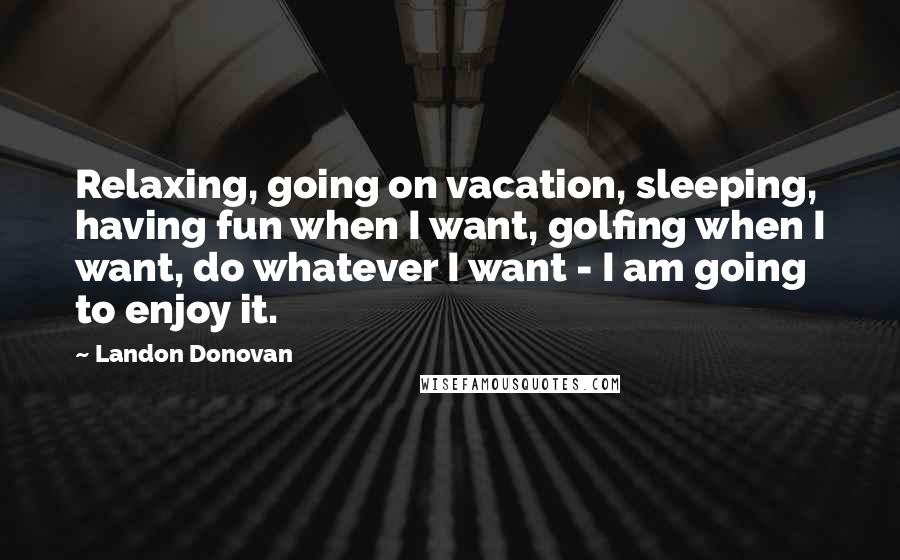 Landon Donovan Quotes: Relaxing, going on vacation, sleeping, having fun when I want, golfing when I want, do whatever I want - I am going to enjoy it.