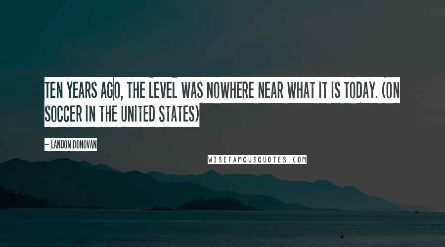 Landon Donovan Quotes: Ten years ago, the level was nowhere near what it is today. (on soccer in the United States)