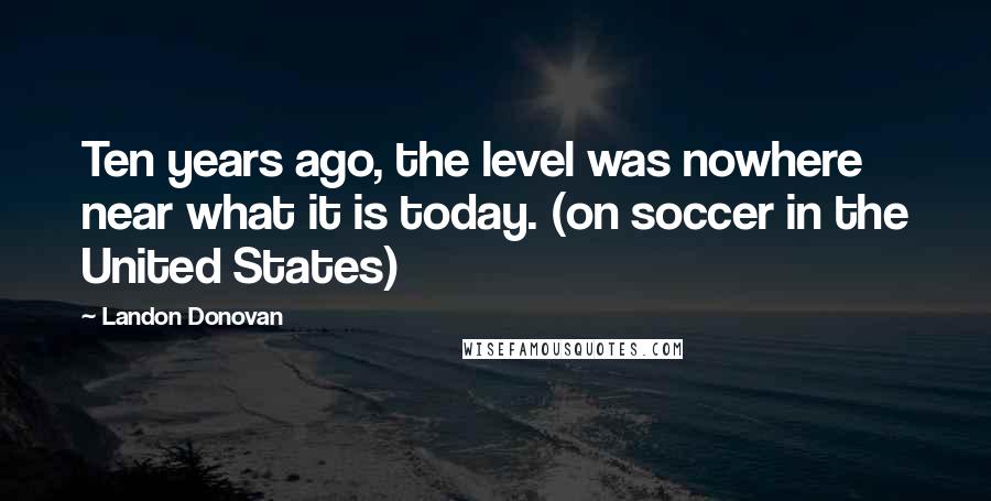 Landon Donovan Quotes: Ten years ago, the level was nowhere near what it is today. (on soccer in the United States)