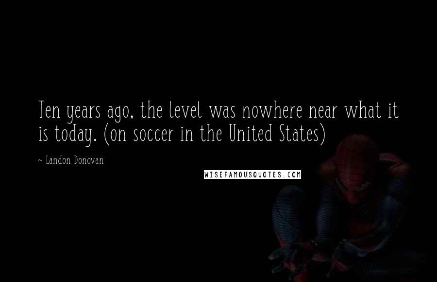 Landon Donovan Quotes: Ten years ago, the level was nowhere near what it is today. (on soccer in the United States)