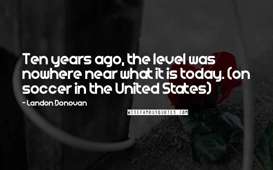 Landon Donovan Quotes: Ten years ago, the level was nowhere near what it is today. (on soccer in the United States)