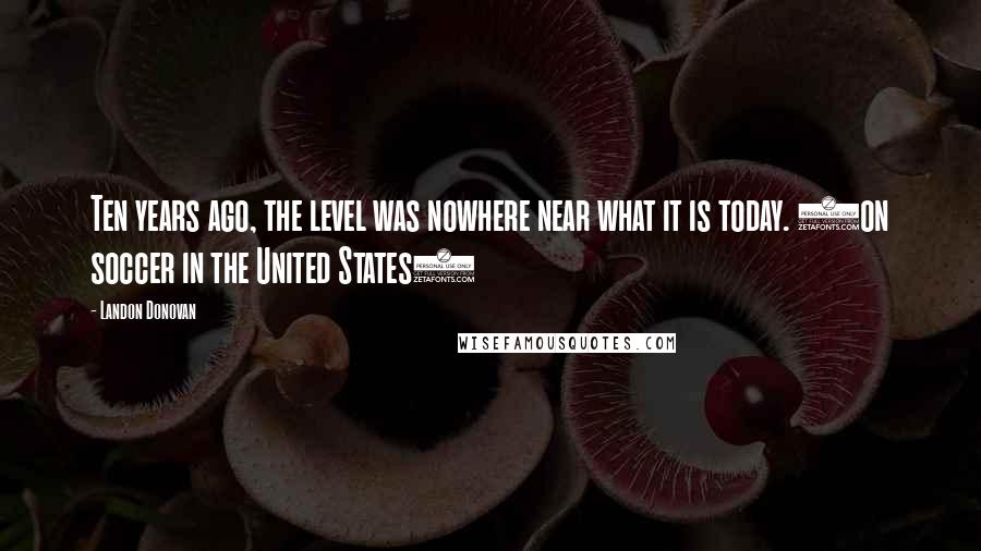 Landon Donovan Quotes: Ten years ago, the level was nowhere near what it is today. (on soccer in the United States)