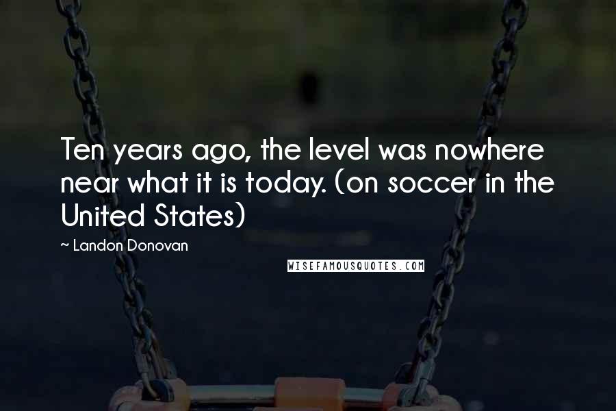 Landon Donovan Quotes: Ten years ago, the level was nowhere near what it is today. (on soccer in the United States)
