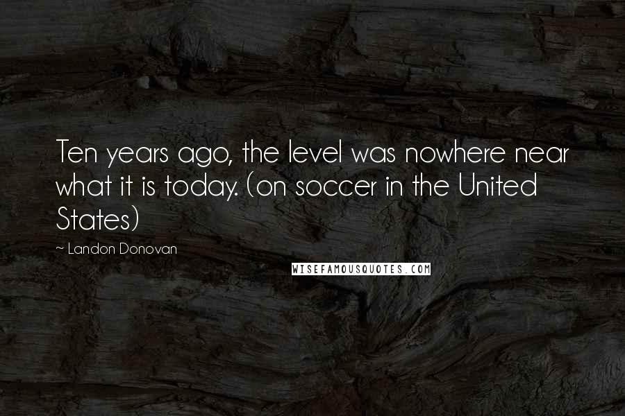 Landon Donovan Quotes: Ten years ago, the level was nowhere near what it is today. (on soccer in the United States)