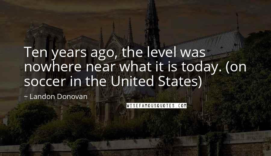 Landon Donovan Quotes: Ten years ago, the level was nowhere near what it is today. (on soccer in the United States)