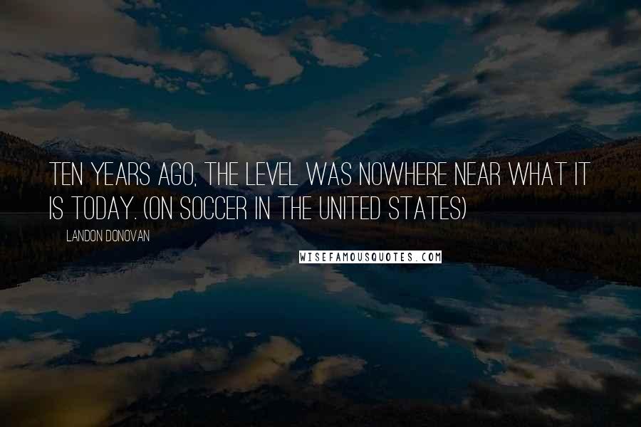 Landon Donovan Quotes: Ten years ago, the level was nowhere near what it is today. (on soccer in the United States)