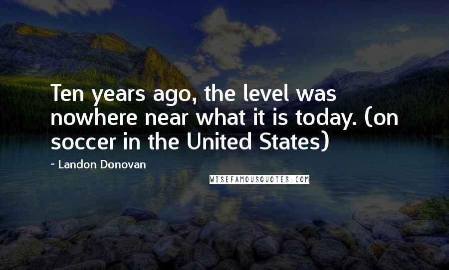 Landon Donovan Quotes: Ten years ago, the level was nowhere near what it is today. (on soccer in the United States)