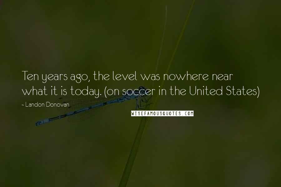 Landon Donovan Quotes: Ten years ago, the level was nowhere near what it is today. (on soccer in the United States)