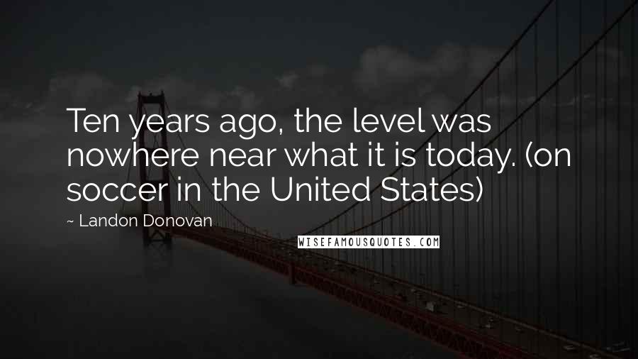 Landon Donovan Quotes: Ten years ago, the level was nowhere near what it is today. (on soccer in the United States)