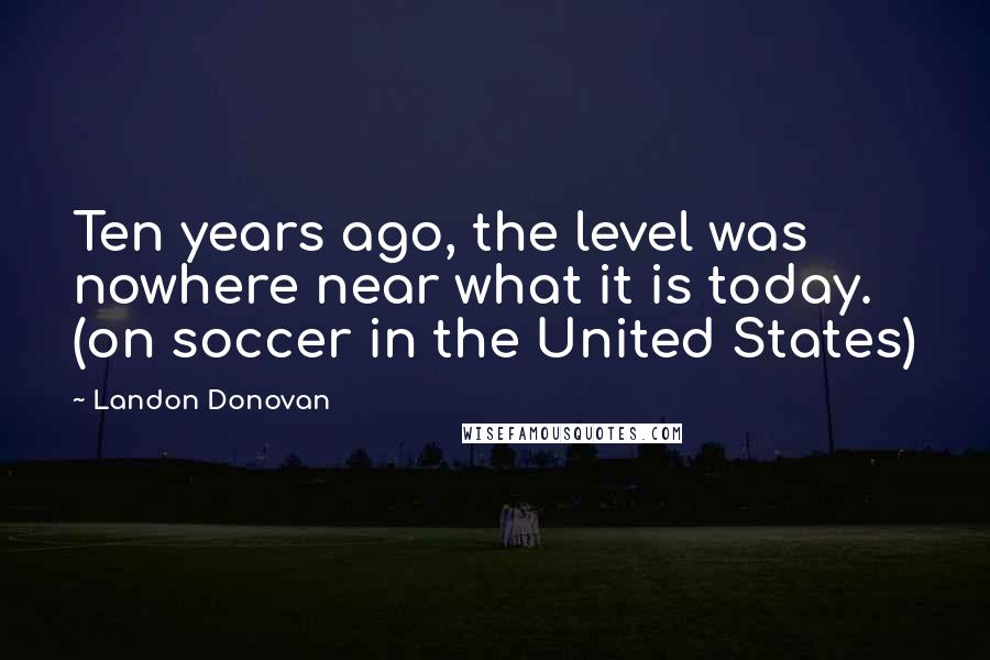 Landon Donovan Quotes: Ten years ago, the level was nowhere near what it is today. (on soccer in the United States)