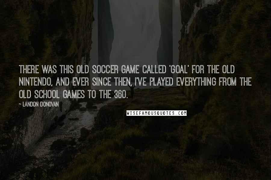 Landon Donovan Quotes: There was this old soccer game called 'Goal' for the old Nintendo, and ever since then, I've played everything from the old school games to the 360.