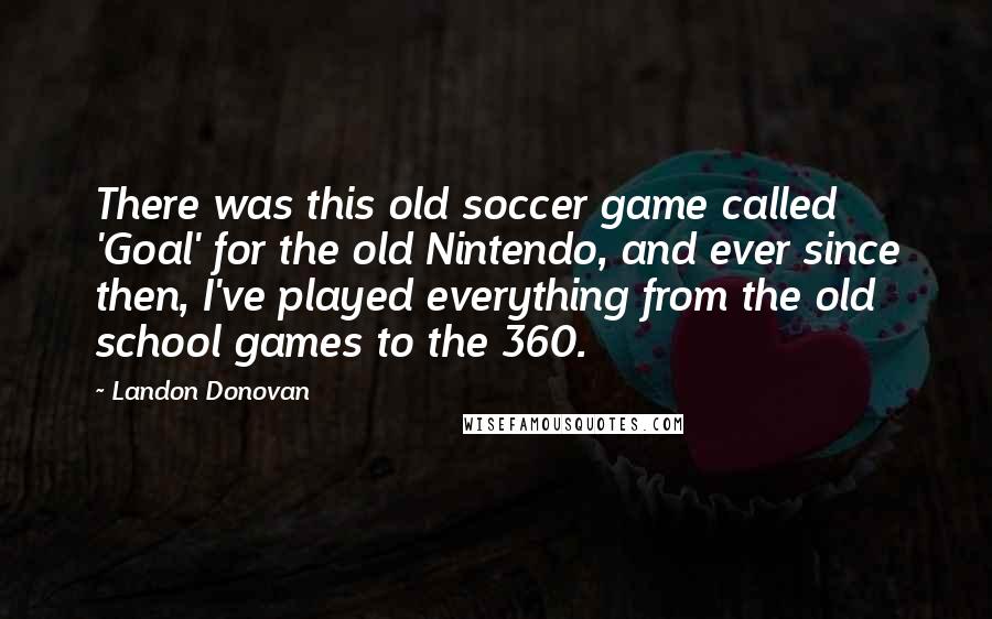 Landon Donovan Quotes: There was this old soccer game called 'Goal' for the old Nintendo, and ever since then, I've played everything from the old school games to the 360.