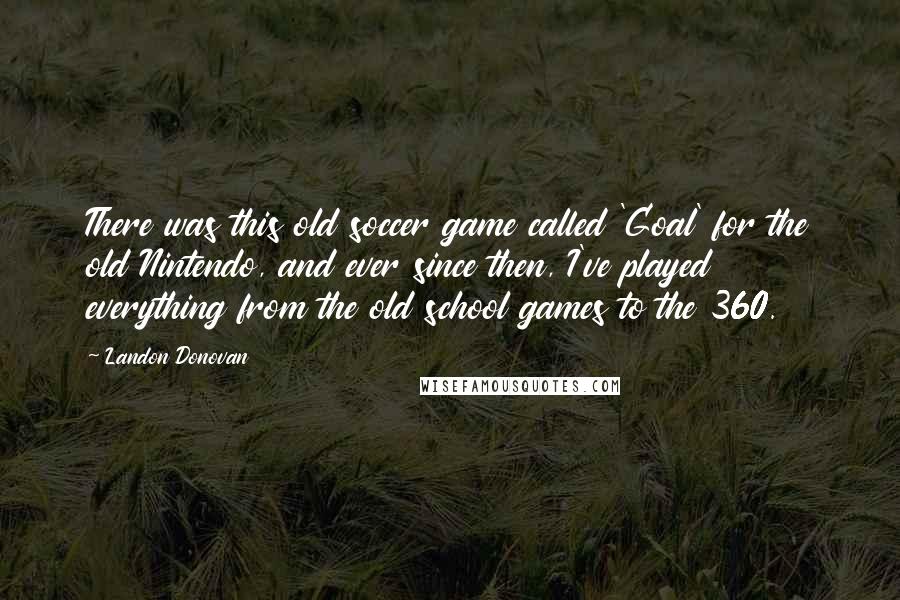 Landon Donovan Quotes: There was this old soccer game called 'Goal' for the old Nintendo, and ever since then, I've played everything from the old school games to the 360.