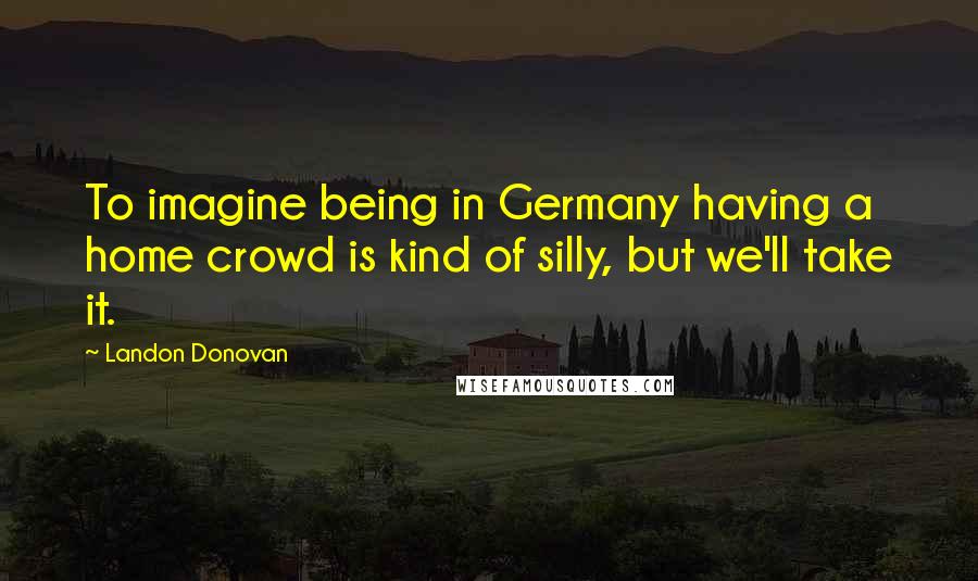 Landon Donovan Quotes: To imagine being in Germany having a home crowd is kind of silly, but we'll take it.