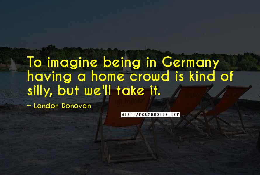 Landon Donovan Quotes: To imagine being in Germany having a home crowd is kind of silly, but we'll take it.