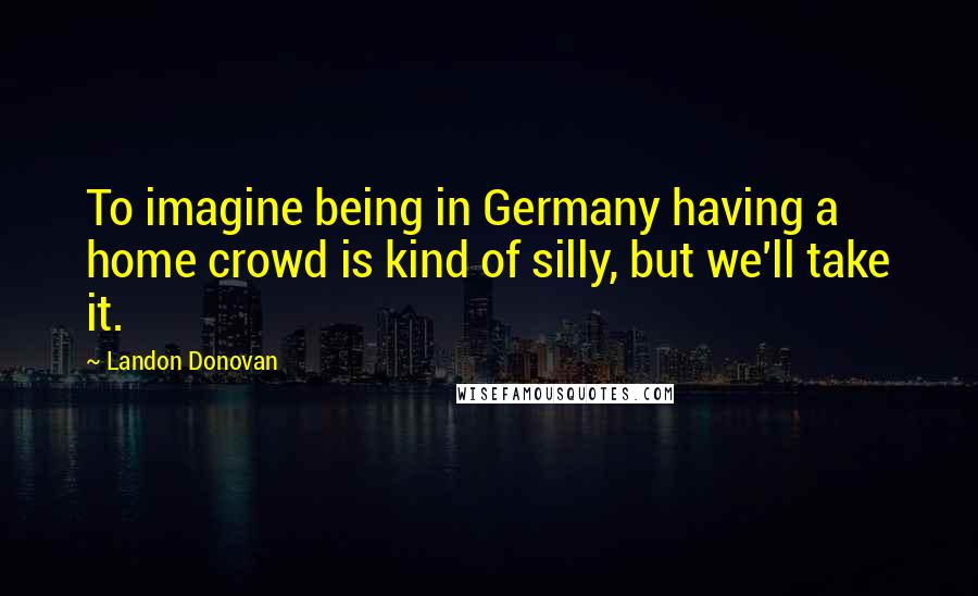 Landon Donovan Quotes: To imagine being in Germany having a home crowd is kind of silly, but we'll take it.