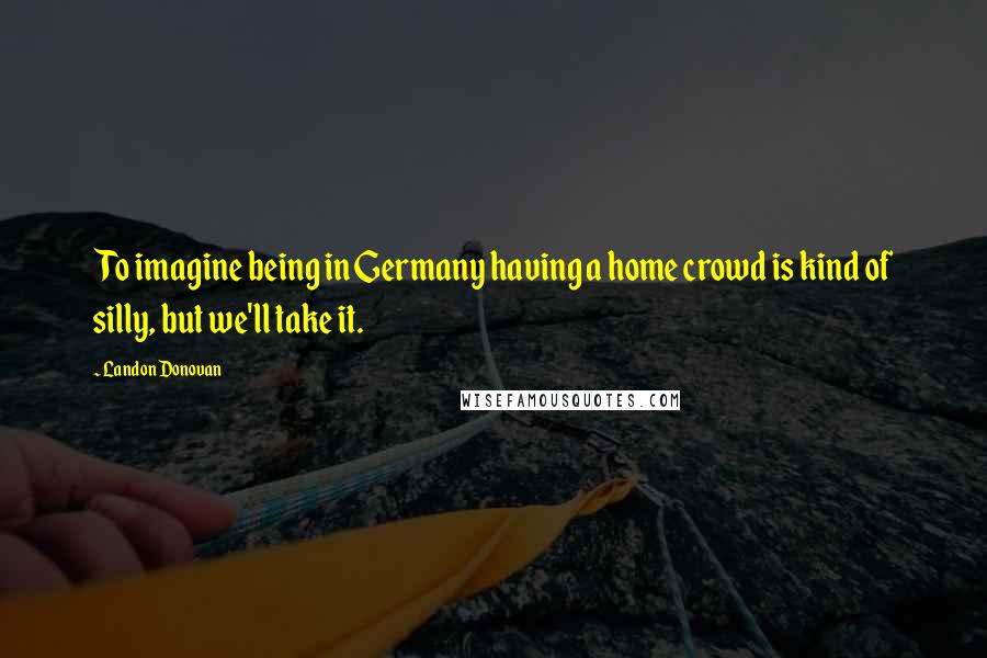 Landon Donovan Quotes: To imagine being in Germany having a home crowd is kind of silly, but we'll take it.