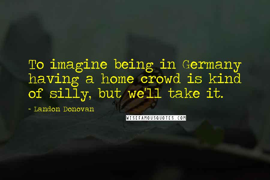 Landon Donovan Quotes: To imagine being in Germany having a home crowd is kind of silly, but we'll take it.