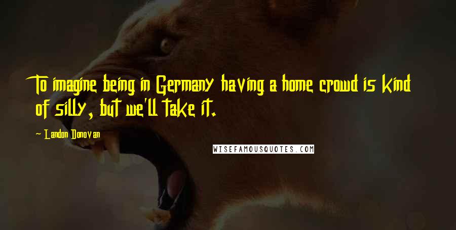 Landon Donovan Quotes: To imagine being in Germany having a home crowd is kind of silly, but we'll take it.