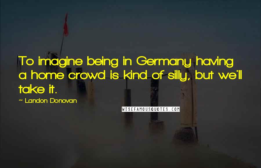 Landon Donovan Quotes: To imagine being in Germany having a home crowd is kind of silly, but we'll take it.