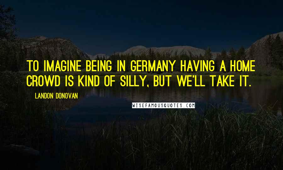 Landon Donovan Quotes: To imagine being in Germany having a home crowd is kind of silly, but we'll take it.
