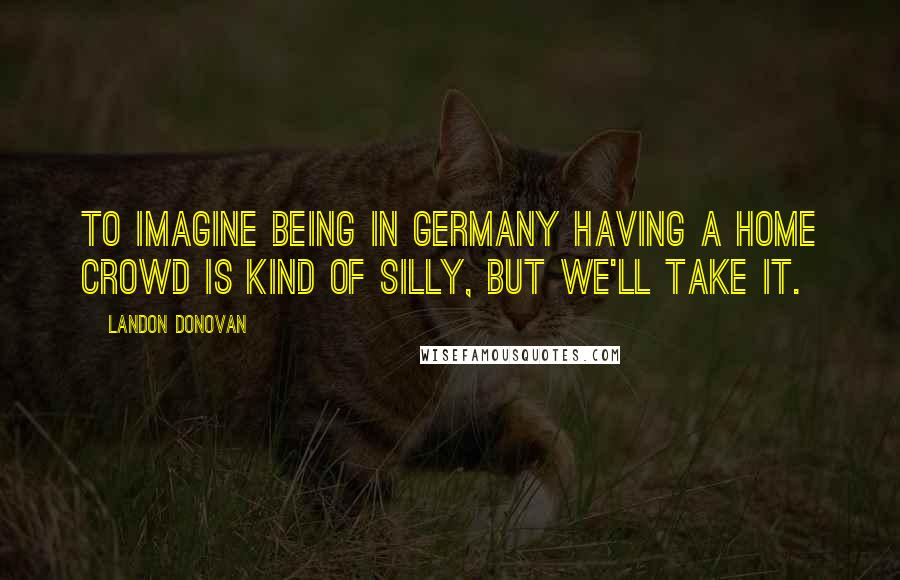 Landon Donovan Quotes: To imagine being in Germany having a home crowd is kind of silly, but we'll take it.