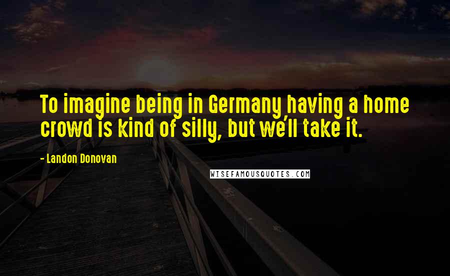 Landon Donovan Quotes: To imagine being in Germany having a home crowd is kind of silly, but we'll take it.
