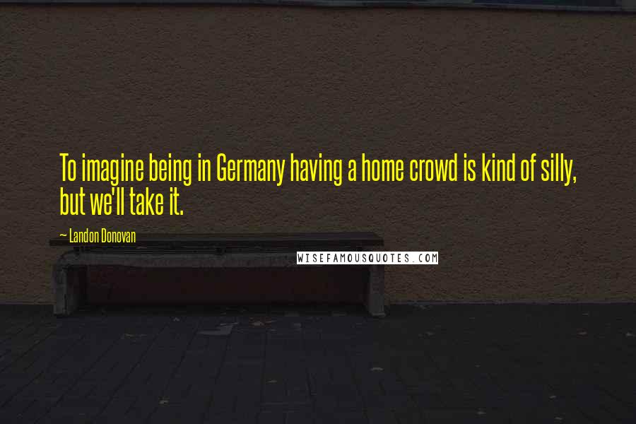 Landon Donovan Quotes: To imagine being in Germany having a home crowd is kind of silly, but we'll take it.