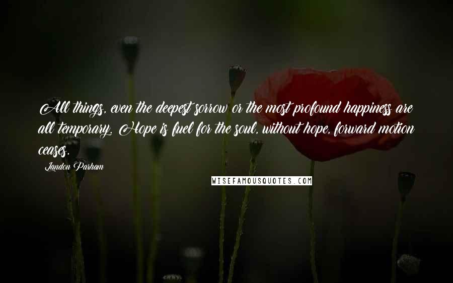 Landon Parham Quotes: All things, even the deepest sorrow or the most profound happiness are all temporary. Hope is fuel for the soul, without hope, forward motion ceases.