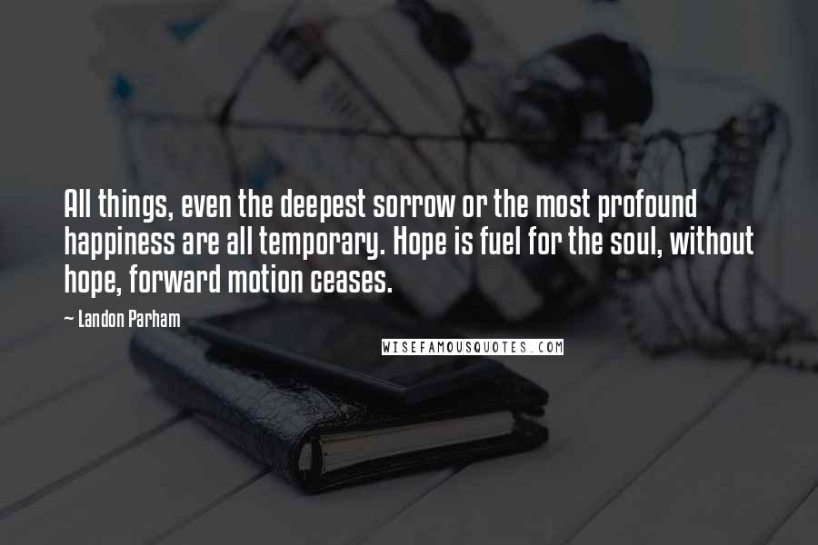 Landon Parham Quotes: All things, even the deepest sorrow or the most profound happiness are all temporary. Hope is fuel for the soul, without hope, forward motion ceases.