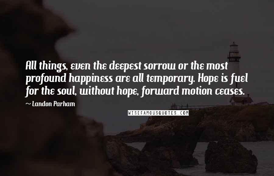 Landon Parham Quotes: All things, even the deepest sorrow or the most profound happiness are all temporary. Hope is fuel for the soul, without hope, forward motion ceases.