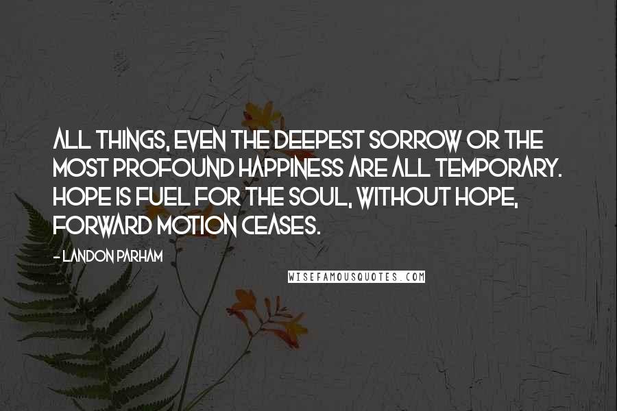 Landon Parham Quotes: All things, even the deepest sorrow or the most profound happiness are all temporary. Hope is fuel for the soul, without hope, forward motion ceases.