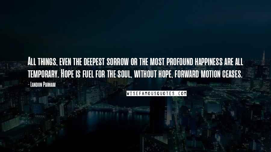 Landon Parham Quotes: All things, even the deepest sorrow or the most profound happiness are all temporary. Hope is fuel for the soul, without hope, forward motion ceases.