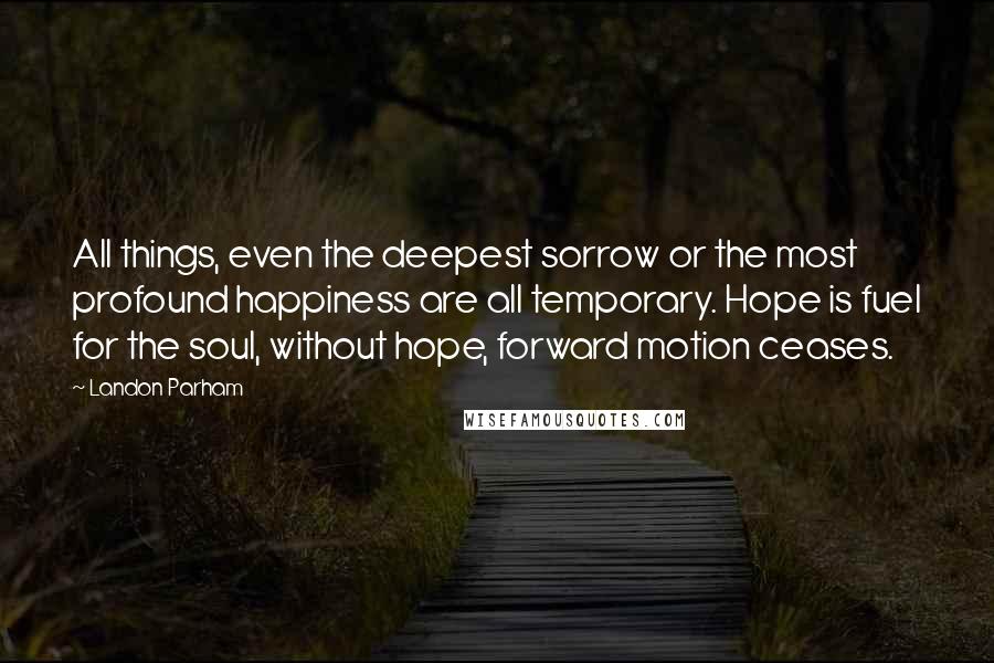 Landon Parham Quotes: All things, even the deepest sorrow or the most profound happiness are all temporary. Hope is fuel for the soul, without hope, forward motion ceases.
