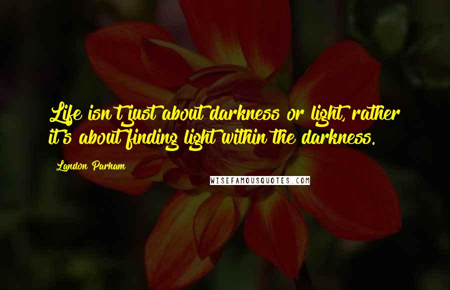 Landon Parham Quotes: Life isn't just about darkness or light, rather it's about finding light within the darkness.