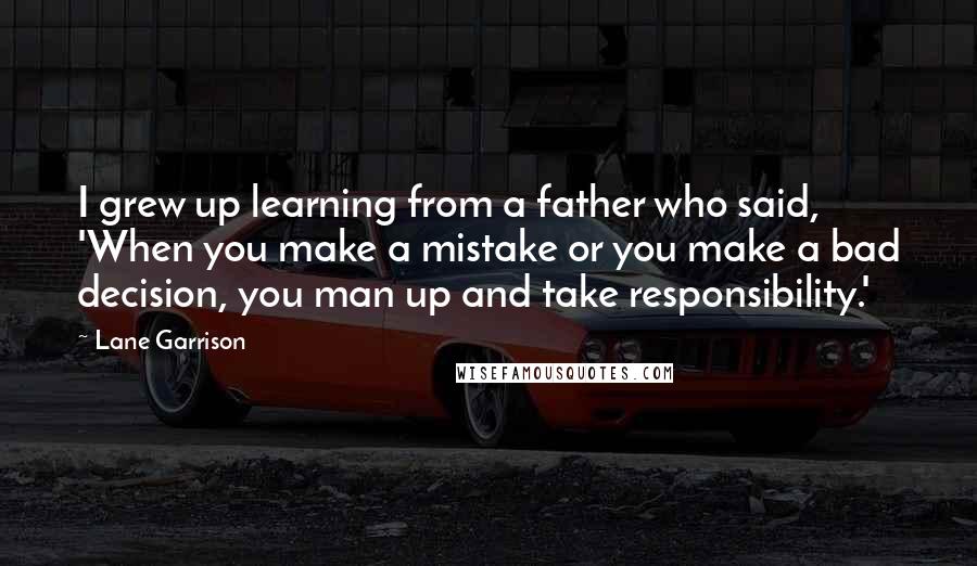 Lane Garrison Quotes: I grew up learning from a father who said, 'When you make a mistake or you make a bad decision, you man up and take responsibility.'