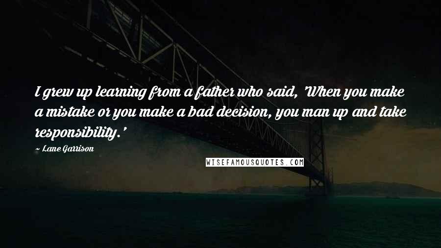 Lane Garrison Quotes: I grew up learning from a father who said, 'When you make a mistake or you make a bad decision, you man up and take responsibility.'