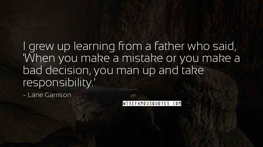 Lane Garrison Quotes: I grew up learning from a father who said, 'When you make a mistake or you make a bad decision, you man up and take responsibility.'