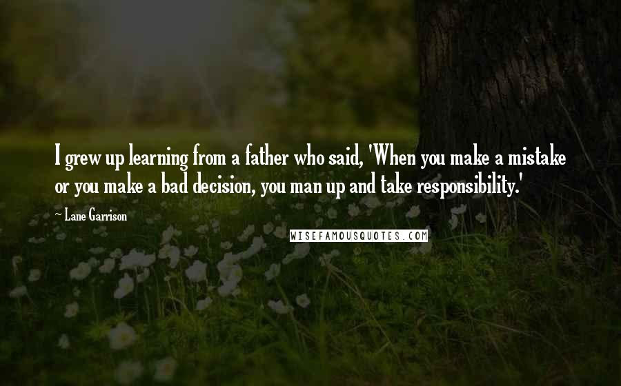 Lane Garrison Quotes: I grew up learning from a father who said, 'When you make a mistake or you make a bad decision, you man up and take responsibility.'