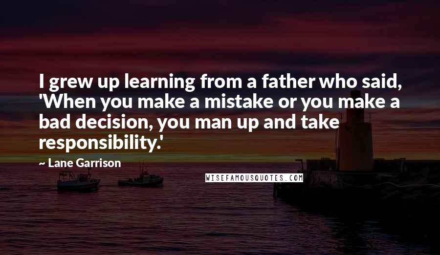 Lane Garrison Quotes: I grew up learning from a father who said, 'When you make a mistake or you make a bad decision, you man up and take responsibility.'