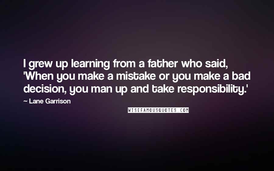 Lane Garrison Quotes: I grew up learning from a father who said, 'When you make a mistake or you make a bad decision, you man up and take responsibility.'