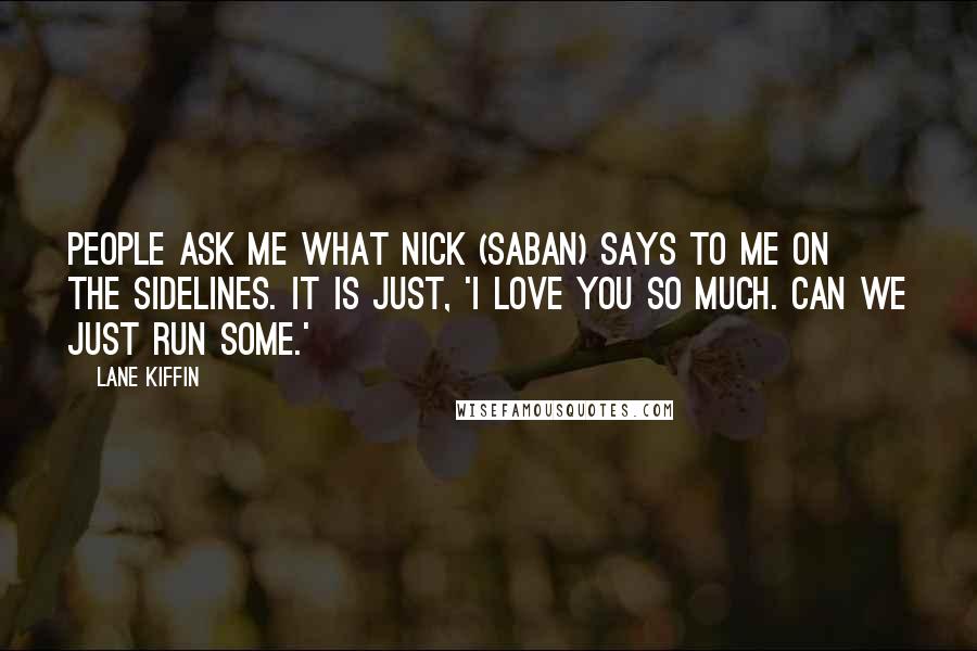 Lane Kiffin Quotes: People ask me what Nick (Saban) says to me on the sidelines. It is just, 'I love you so much. Can we just run some.'