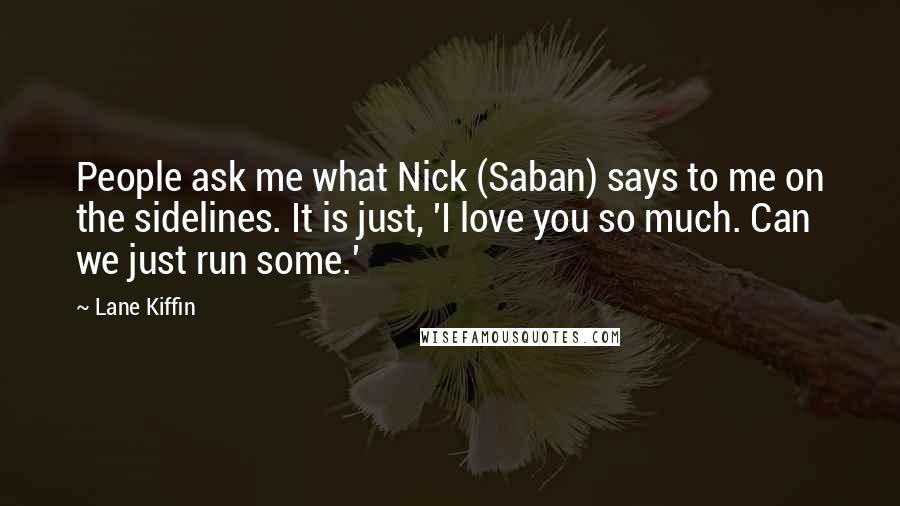 Lane Kiffin Quotes: People ask me what Nick (Saban) says to me on the sidelines. It is just, 'I love you so much. Can we just run some.'